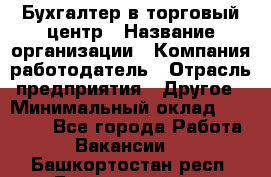 Бухгалтер в торговый центр › Название организации ­ Компания-работодатель › Отрасль предприятия ­ Другое › Минимальный оклад ­ 18 000 - Все города Работа » Вакансии   . Башкортостан респ.,Баймакский р-н